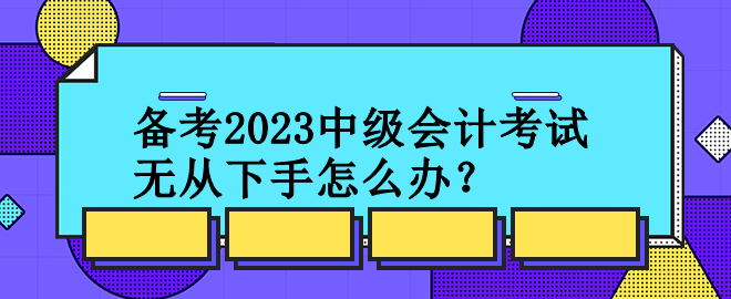 備考2023中級(jí)會(huì)計(jì)考試 無從下手怎么辦？