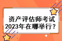 資產(chǎn)評估師考試2023年在哪舉行？