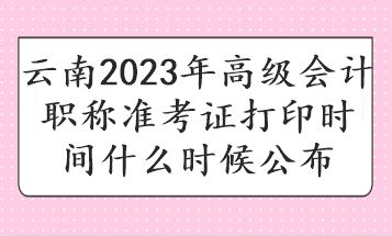 云南2023年高級會計職稱準(zhǔn)考證打印時間什么時候公布