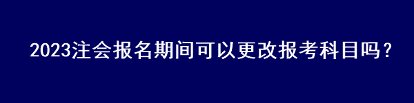 2023注會報名期間可以更改報考科目嗎？