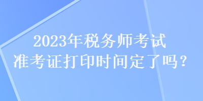 2023年稅務(wù)師考試準(zhǔn)考證打印時(shí)間定了嗎？