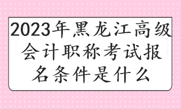 2023年黑龍江高級會(huì)計(jì)職稱考試報(bào)名條件是什么