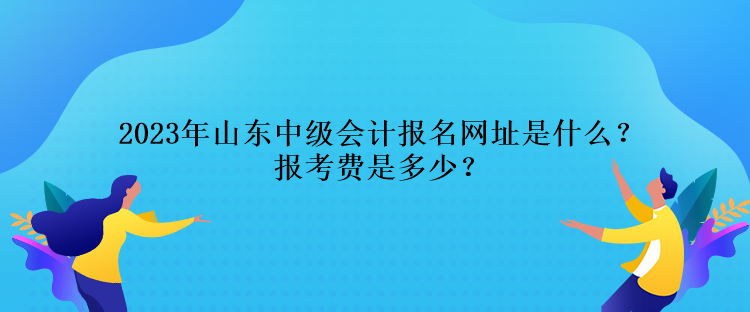 2023年山東中級會計報名網(wǎng)址是什么？報考費是多少？