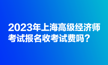 2023年上海高級(jí)經(jīng)濟(jì)師考試報(bào)名收考試費(fèi)嗎？