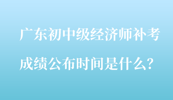 廣東初中級經(jīng)濟師補考成績公布時間是什么？