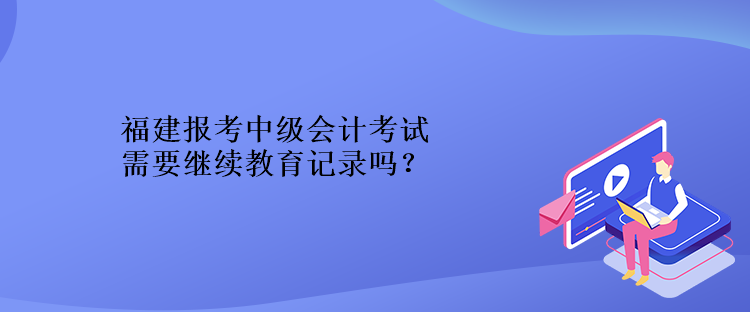 福建報考中級會計考試需要繼續(xù)教育記錄嗎？