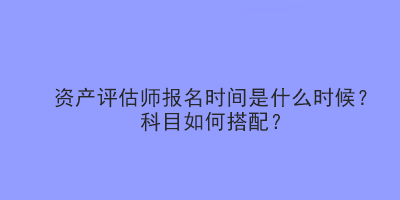 資產(chǎn)評估師報名時間是什么時候？科目如何搭配？