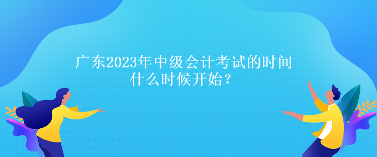 廣東2023年中級(jí)會(huì)計(jì)考試的時(shí)間什么時(shí)候開(kāi)始？