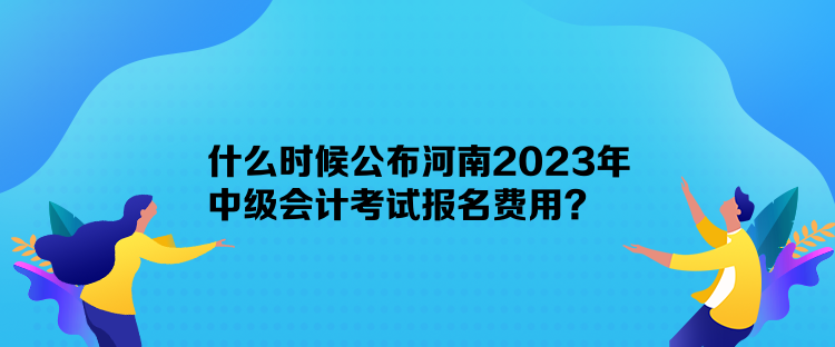 什么時候公布河南2023年中級會計考試報名費用？