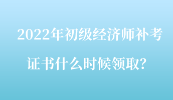 2022年初級經(jīng)濟師補考證書什么時候領(lǐng)取？