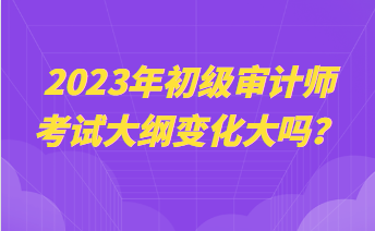 2023年初級審計師考試大綱變化大嗎？