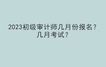 2023初級審計師幾月份報名？幾月考試？