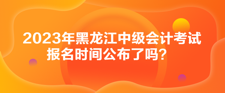 2023年黑龍江中級會計考試報名時間公布了嗎？