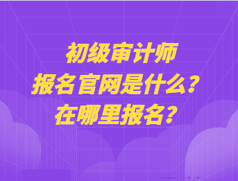 初級審計師報名官網(wǎng)是什么？在哪里報名？