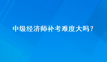 中級(jí)經(jīng)濟(jì)師補(bǔ)考難度大嗎？