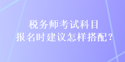 稅務(wù)師考試科目報名時建議怎樣搭配？