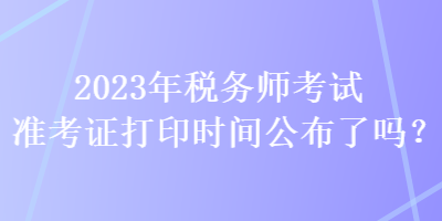 2023年稅務(wù)師考試準(zhǔn)考證打印時(shí)間公布了嗎？