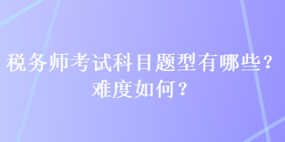 稅務(wù)師考試科目題型有哪些？難度如何？