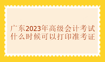 廣東2023年高級會(huì)計(jì)考試準(zhǔn)考證什么時(shí)候可以打印？