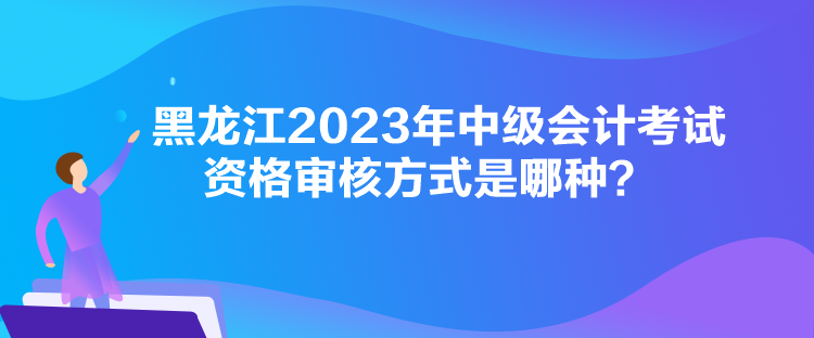 黑龍江2023年中級會計考試資格審核方式是哪種？