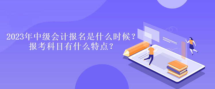 2023年中級會計報名時間是什么時候？報考科目有什么特點？