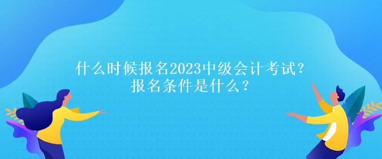 什么時候報名2023中級會計考試？報名條件是什么？