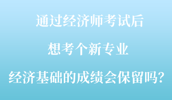 通過經(jīng)濟師考試后，想考個新專業(yè) ，經(jīng)濟基礎的成績會保留嗎？