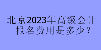 北京2023年高級會計報名費用是多少？