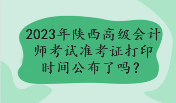 2023年陜西高級會計師考試準(zhǔn)考證打印時間公布了嗎？