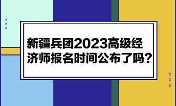 新疆兵團2023高級經(jīng)濟師報名時間公布了嗎？