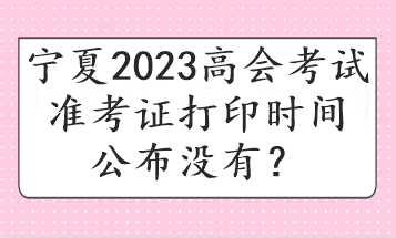 寧夏2023高會(huì)考試準(zhǔn)考證打印時(shí)間公布沒有？