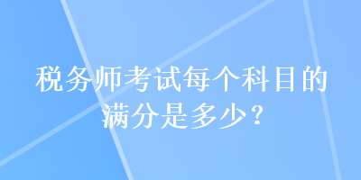 稅務(wù)師考試每個(gè)科目的滿分是多少？