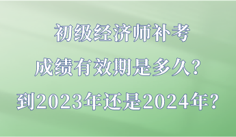 初級經濟師補考成績有效期是多久？到2023年還是2024年？