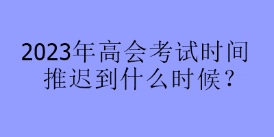 2023年高會考試時間推遲到什么時候？