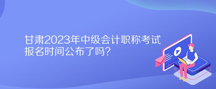 甘肅2023年中級會計職稱考試報名時間公布了嗎？