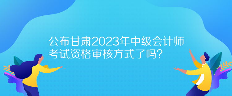 公布甘肅2023年中級會計師考試資格審核方式了嗎？