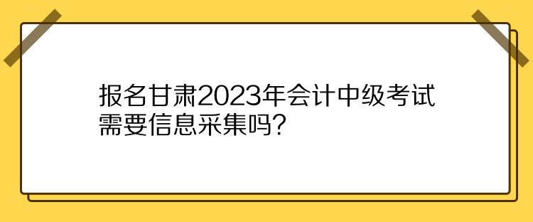 報名甘肅2023年會計中級考試需要信息采集嗎？