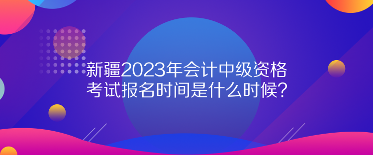 新疆2023年會計中級資格考試報名時間是什么時候？