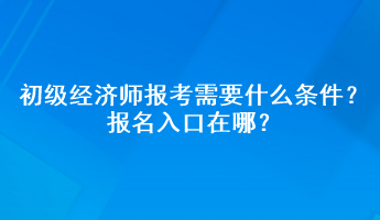 初級經(jīng)濟師報考需要什么條件？報名入口在哪？