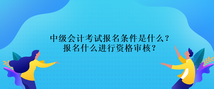 中級會計考試報名條件是什么？報名什么進(jìn)行資格審核？