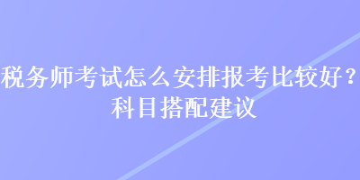 稅務(wù)師考試怎么安排報考比較好？科目搭配建議