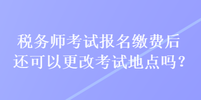 稅務(wù)師考試報名繳費后還可以更改考試地點嗎？