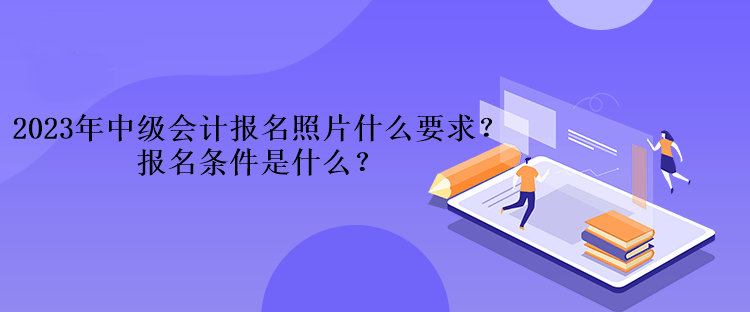 2023年中級(jí)會(huì)計(jì)考試報(bào)名照片什么要求？報(bào)名條件是什么？