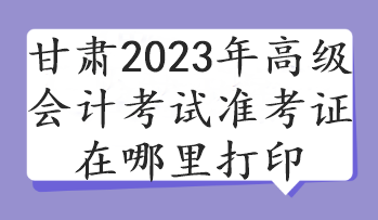 甘肅2023年高級會計考試準(zhǔn)考證在哪里打印