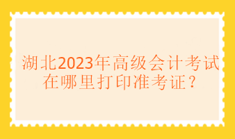 湖北2023年高級(jí)會(huì)計(jì)考試在哪里打印準(zhǔn)考證？