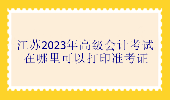 江蘇2023年高級(jí)會(huì)計(jì)考試在哪里可以打印準(zhǔn)考證？