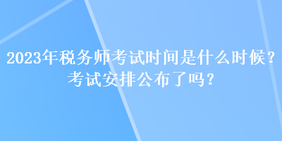 2023年稅務師考試時間是什么時候？考試安排公布了嗎？