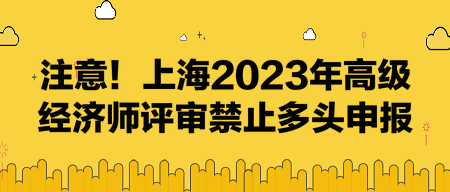 注意！上海2023年高級(jí)經(jīng)濟(jì)師評(píng)審禁止多頭申報(bào)！