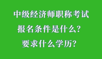 中級經(jīng)濟師職稱考試報名條件是什么？要求什么學(xué)歷？