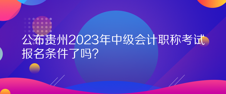 公布貴州2023年中級會計職稱考試報名條件了嗎？